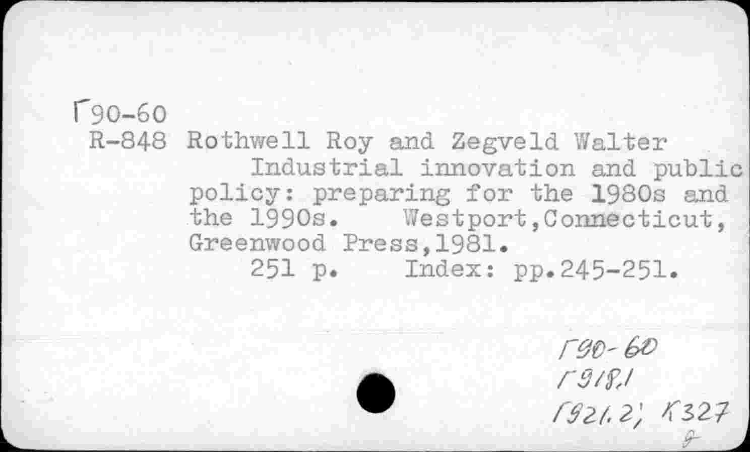 ﻿f90-60
R-848 Rothwell Roy and Zegveld Walter
Industrial innovation and public policy: preparing for the 1980s and the 1990s.	Westport,Connecticut,
Greenwood Press,1981.
251 p.	Index: pp.245-251»
